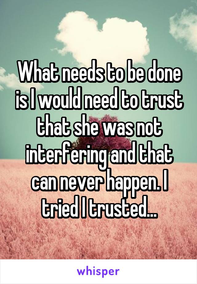 What needs to be done is I would need to trust that she was not interfering and that can never happen. I tried I trusted...