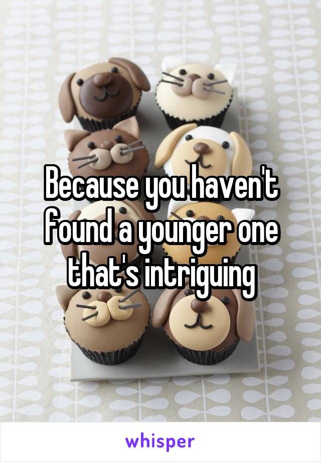 Because you haven't found a younger one that's intriguing