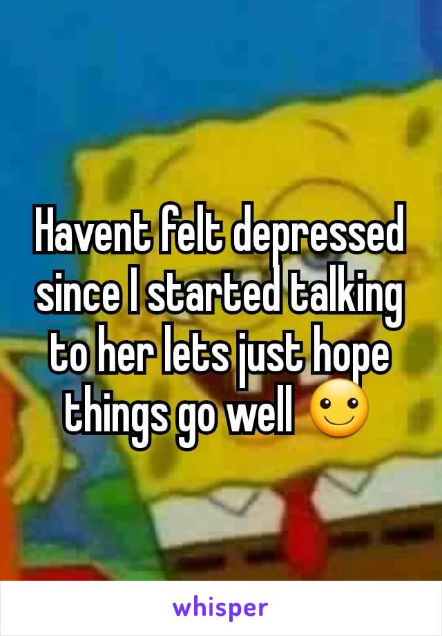 Havent felt depressed since I started talking to her lets just hope things go well ☺