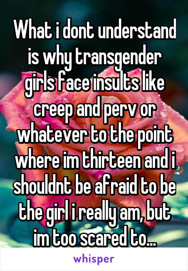 What i dont understand is why transgender girls face insults like creep and perv or whatever to the point where im thirteen and i shouldnt be afraid to be the girl i really am, but im too scared to...