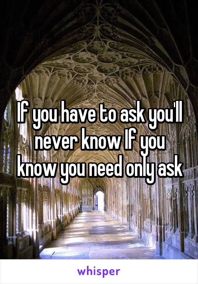 If you have to ask you'll never know If you know you need only ask