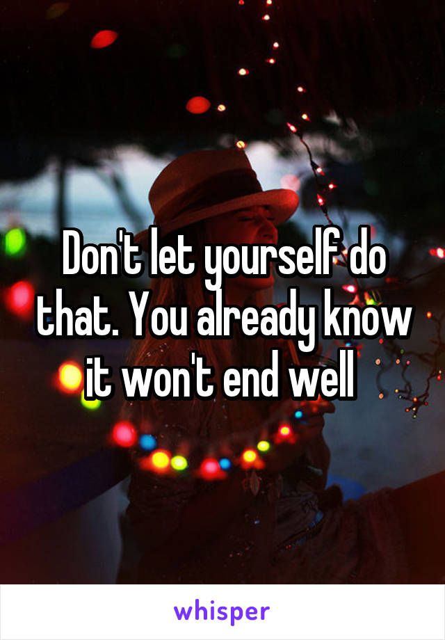 Don't let yourself do that. You already know it won't end well 