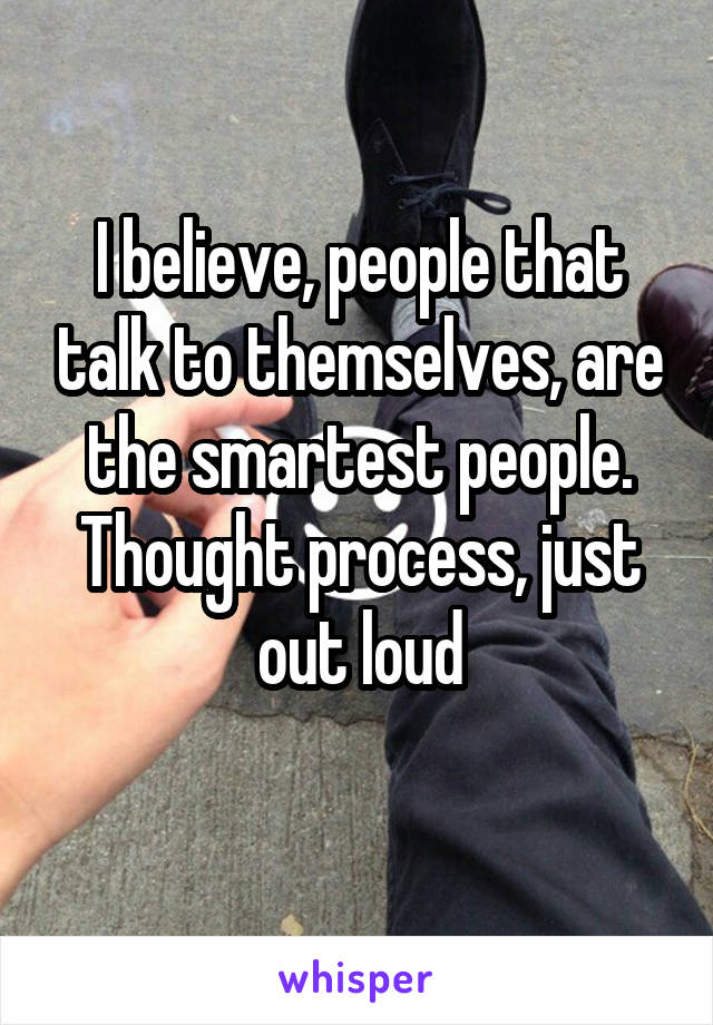 I believe, people that talk to themselves, are the smartest people. Thought process, just out loud
