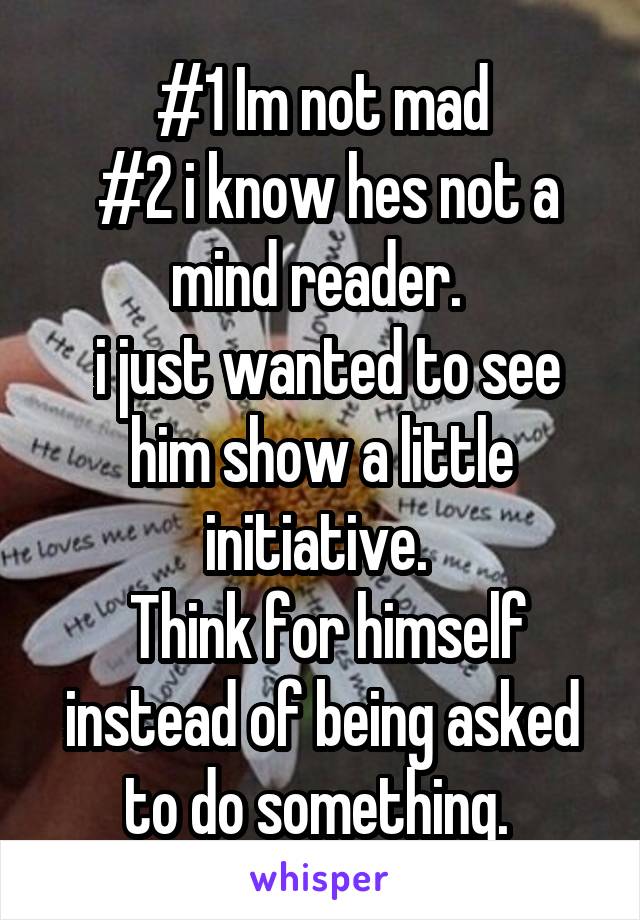  #1 Im not mad
 #2 i know hes not a mind reader. 
 i just wanted to see him show a little initiative. 
 Think for himself instead of being asked to do something. 