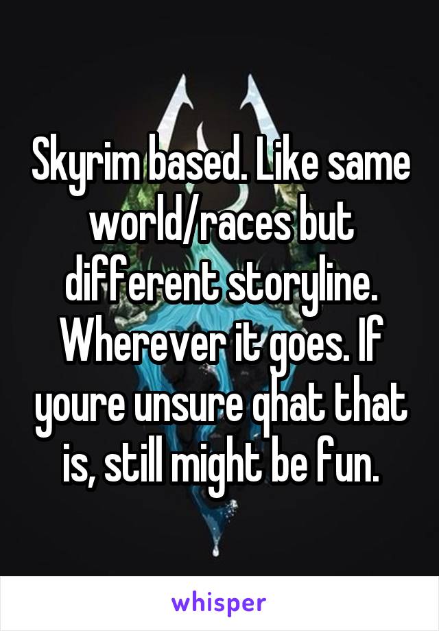 Skyrim based. Like same world/races but different storyline. Wherever it goes. If youre unsure qhat that is, still might be fun.