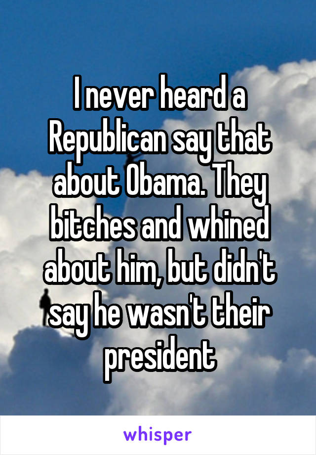 I never heard a Republican say that about Obama. They bitches and whined about him, but didn't say he wasn't their president