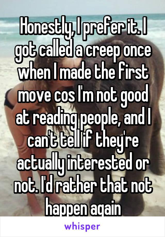 Honestly, I prefer it. I got called a creep once when I made the first move cos I'm not good at reading people, and I can't tell if they're actually interested or not. I'd rather that not happen again