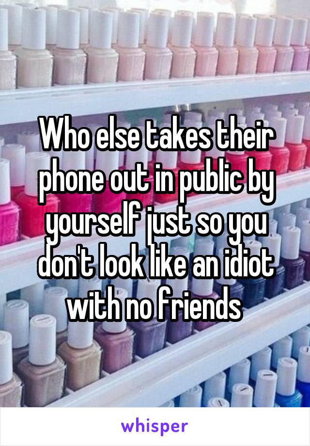 Who else takes their phone out in public by yourself just so you don't look like an idiot with no friends 