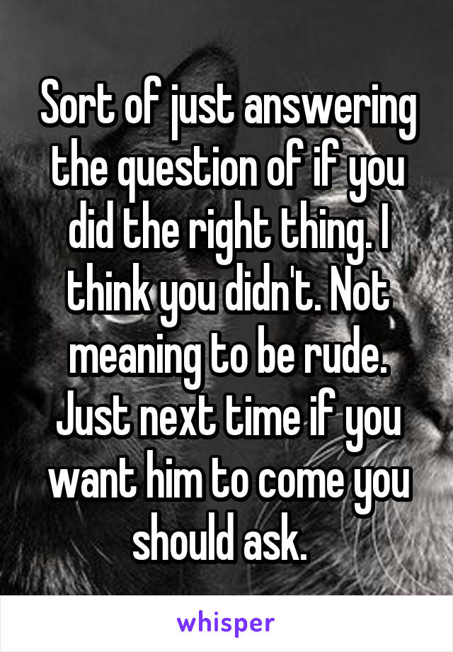 Sort of just answering the question of if you did the right thing. I think you didn't. Not meaning to be rude. Just next time if you want him to come you should ask.  