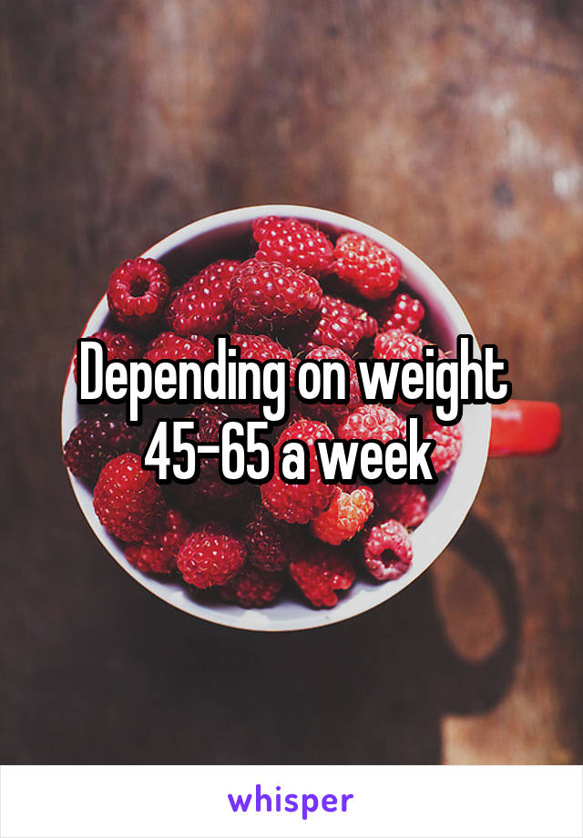 Depending on weight 45-65 a week 