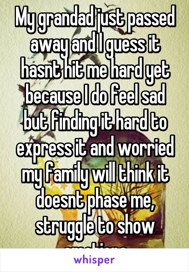 My grandad just passed away and I guess it hasnt hit me hard yet because I do feel sad but finding it hard to express it and worried my family will think it doesnt phase me, struggle to show emotions