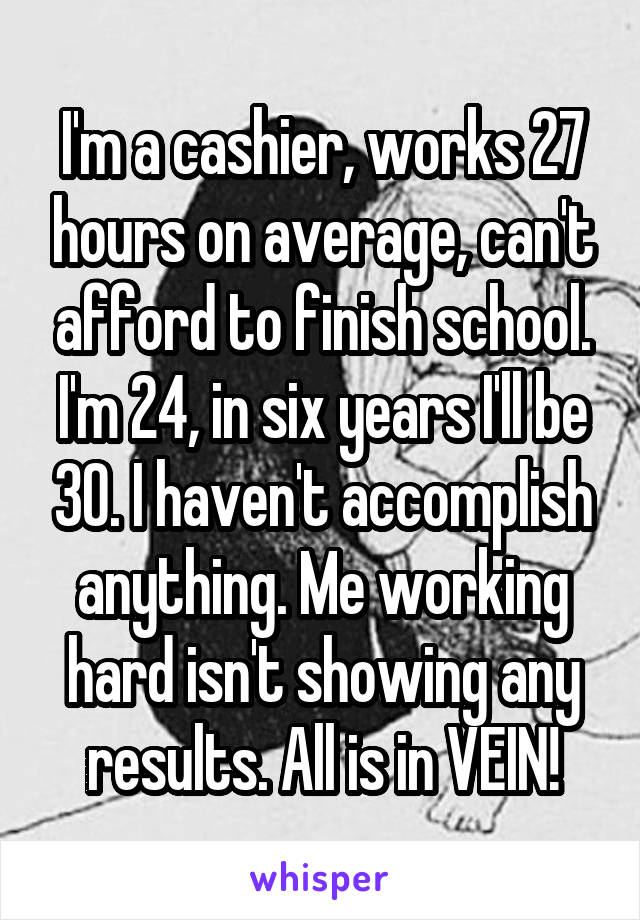 I'm a cashier, works 27 hours on average, can't afford to finish school. I'm 24, in six years I'll be 30. I haven't accomplish anything. Me working hard isn't showing any results. All is in VEIN!