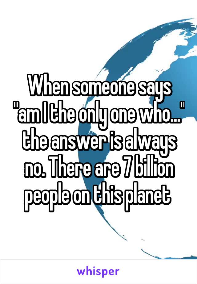 When someone says "am I the only one who..." the answer is always no. There are 7 billion people on this planet 