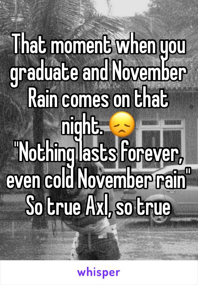 That moment when you graduate and November Rain comes on that night. 😞
"Nothing lasts forever, even cold November rain"
So true Axl, so true