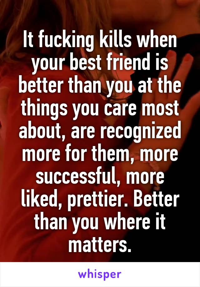 It fucking kills when your best friend is better than you at the things you care most about, are recognized more for them, more successful, more liked, prettier. Better than you where it matters.