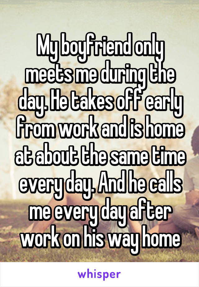 My boyfriend only meets me during the day. He takes off early from work and is home at about the same time every day. And he calls me every day after work on his way home