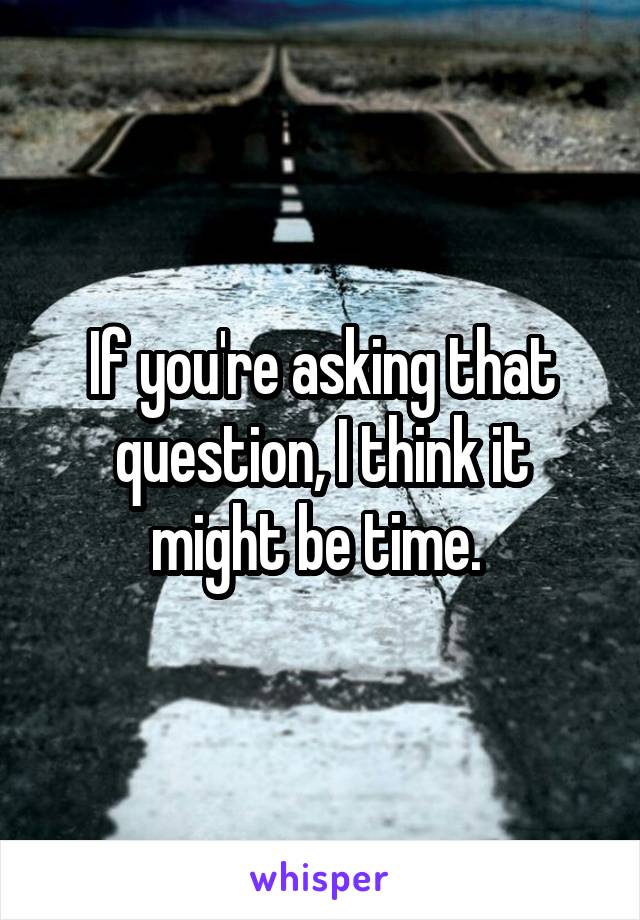 If you're asking that question, I think it might be time. 