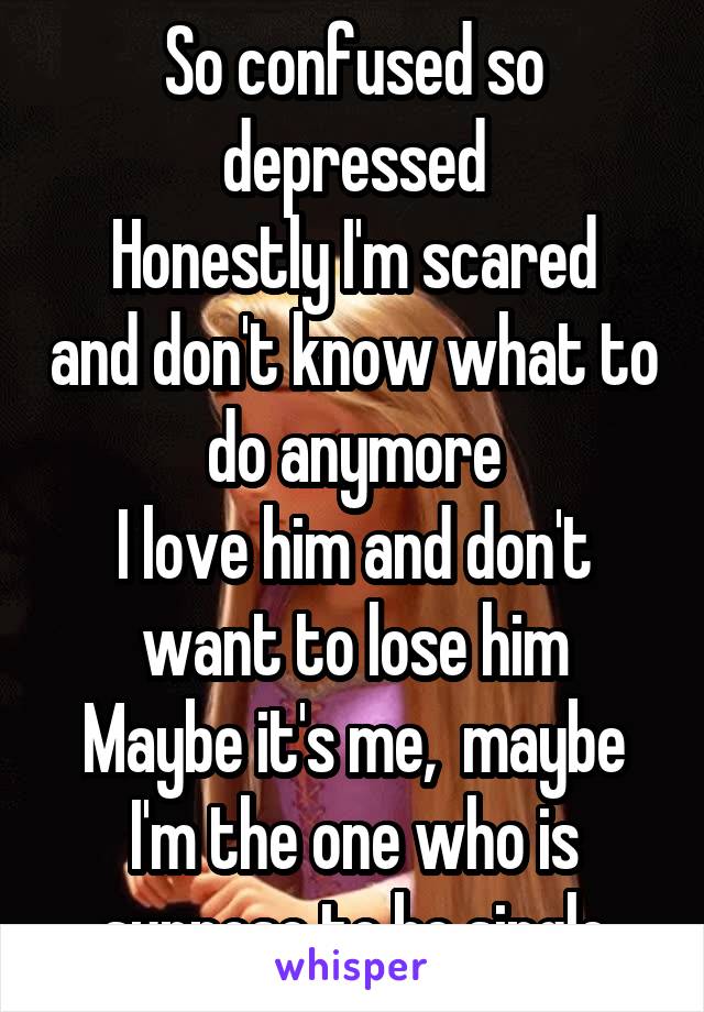 So confused so depressed
Honestly I'm scared and don't know what to do anymore
I love him and don't want to lose him
Maybe it's me,  maybe I'm the one who is suppose to be single