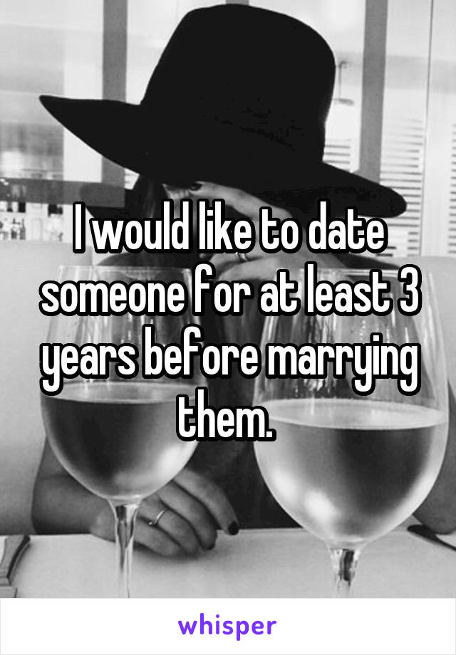 I would like to date someone for at least 3 years before marrying them. 