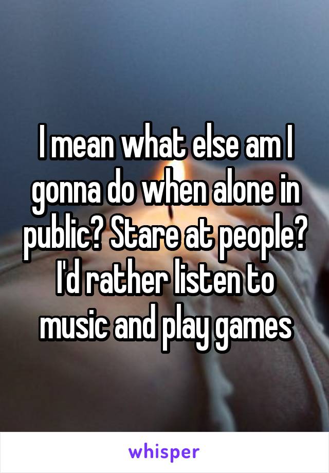 I mean what else am I gonna do when alone in public? Stare at people? I'd rather listen to music and play games