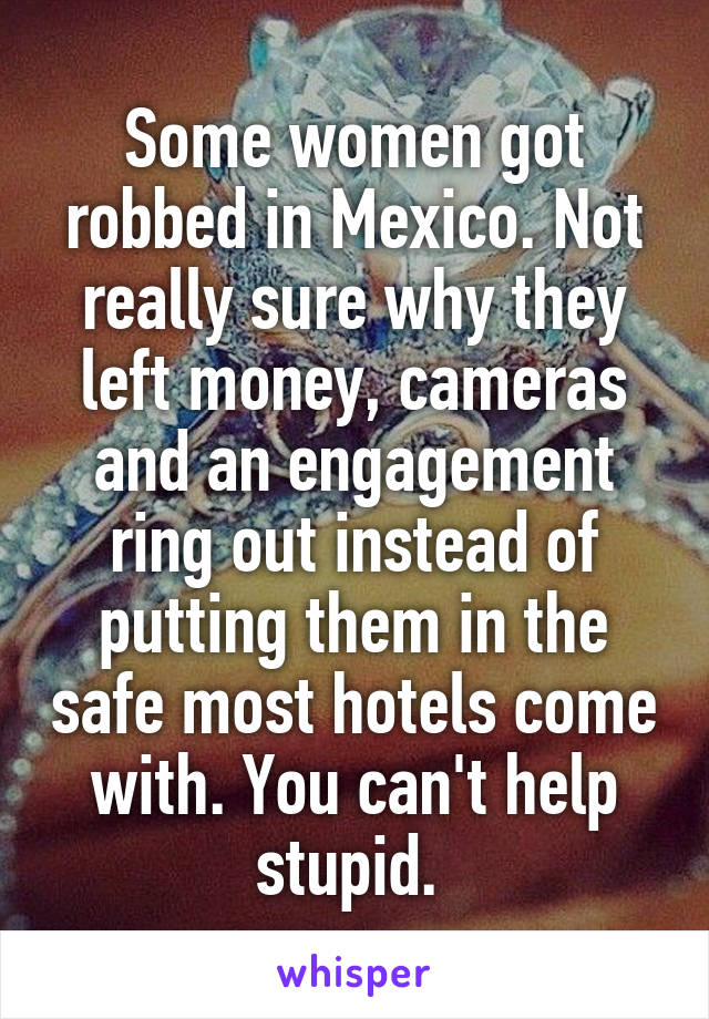 Some women got robbed in Mexico. Not really sure why they left money, cameras and an engagement ring out instead of putting them in the safe most hotels come with. You can't help stupid. 