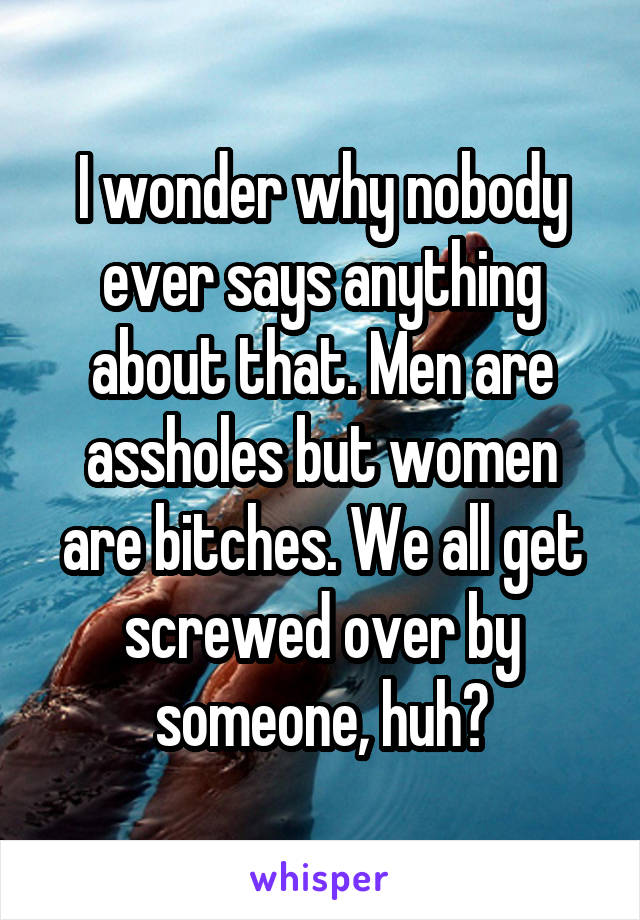 I wonder why nobody ever says anything about that. Men are assholes but women are bitches. We all get screwed over by someone, huh?