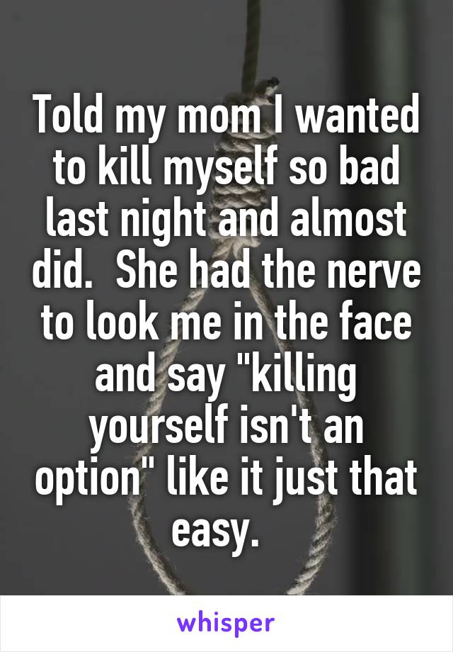 Told my mom I wanted to kill myself so bad last night and almost did.  She had the nerve to look me in the face and say "killing yourself isn't an option" like it just that easy.  