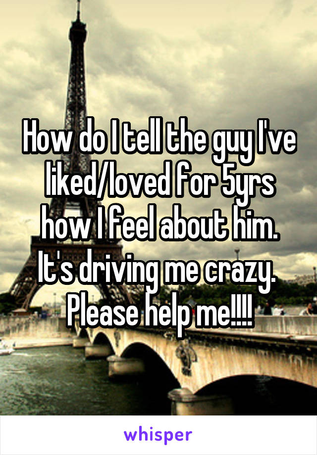 How do I tell the guy I've liked/loved for 5yrs how I feel about him. It's driving me crazy. 
Please help me!!!!