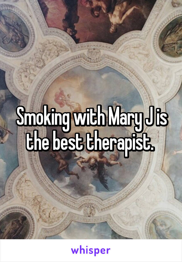 Smoking with Mary J is the best therapist. 