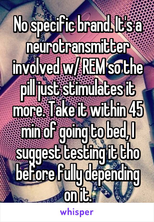 No specific brand. It's a neurotransmitter involved w/ REM so the pill just stimulates it more. Take it within 45 min of going to bed, I suggest testing it tho before fully depending on it.