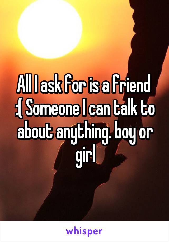 All I ask for is a friend 
:( Someone I can talk to about anything. boy or girl