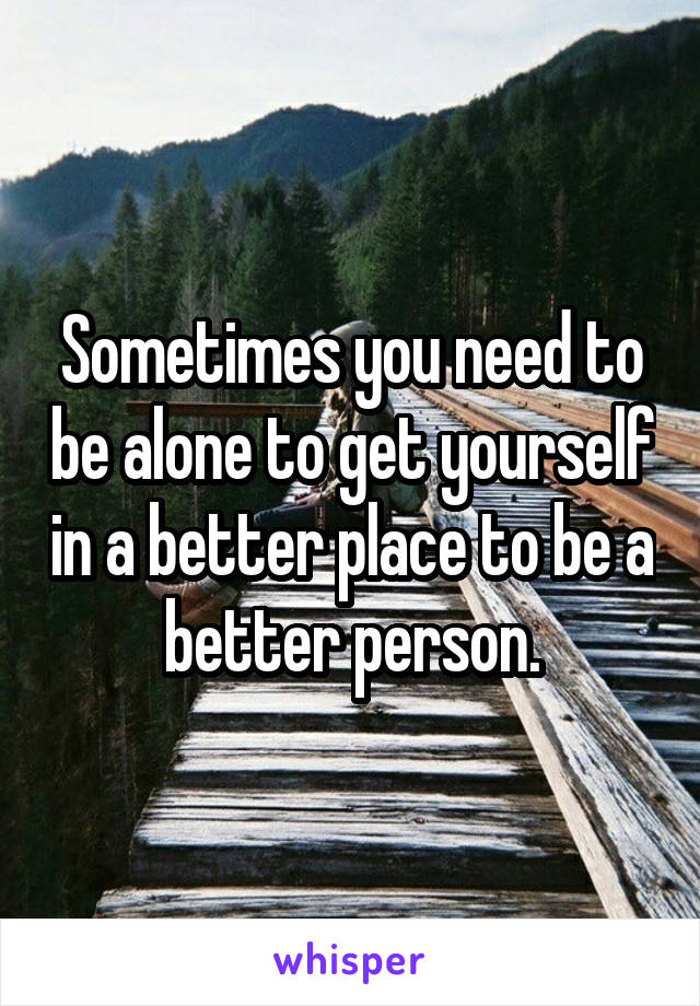 Sometimes you need to be alone to get yourself in a better place to be a better person.