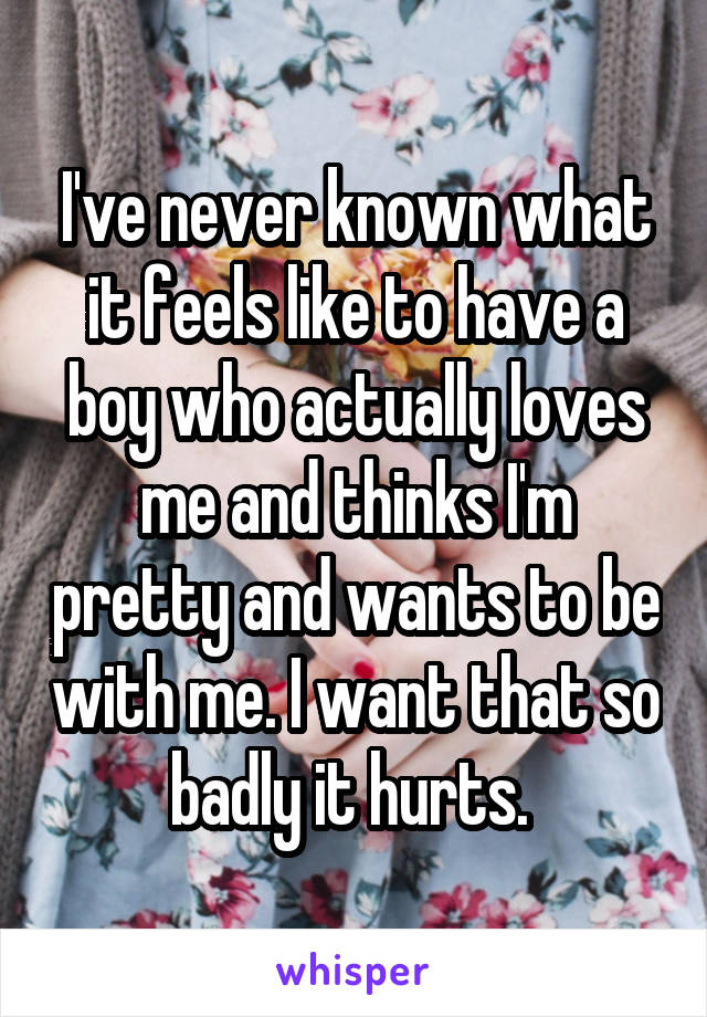 I've never known what it feels like to have a boy who actually loves me and thinks I'm pretty and wants to be with me. I want that so badly it hurts. 