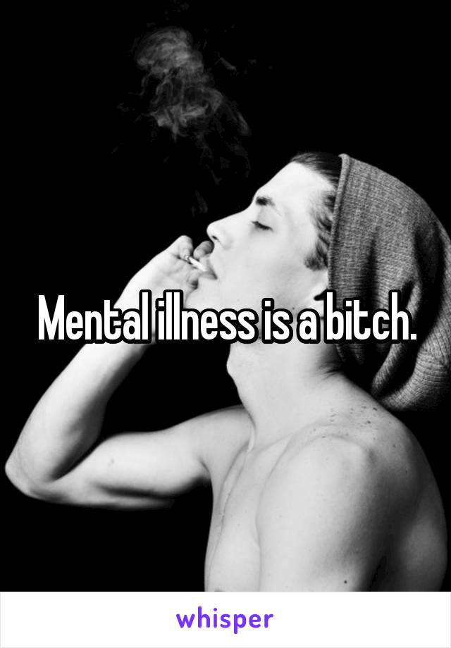 Mental illness is a bitch.