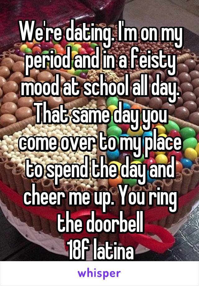 We're dating. I'm on my period and in a feisty mood at school all day. That same day you come over to my place to spend the day and cheer me up. You ring the doorbell
18f latina