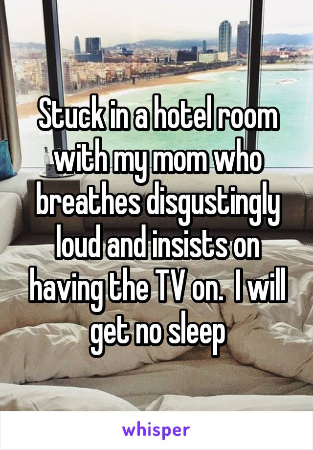 Stuck in a hotel room with my mom who breathes disgustingly loud and insists on having the TV on.  I will get no sleep