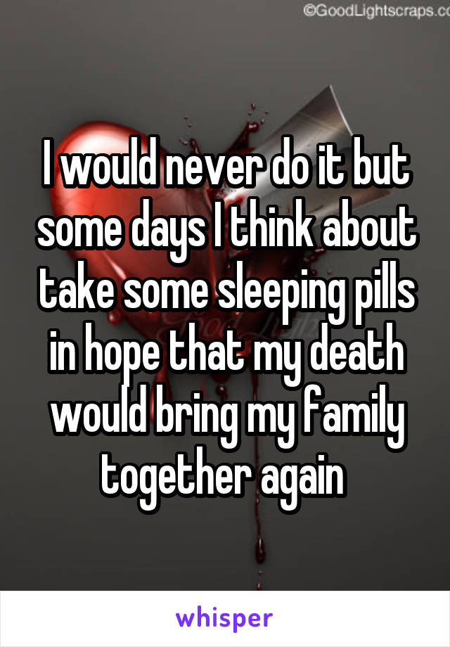 I would never do it but some days I think about take some sleeping pills in hope that my death would bring my family together again 