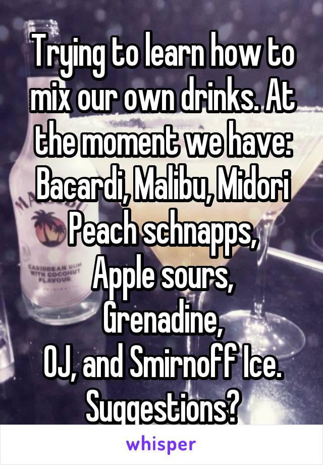 Trying to learn how to mix our own drinks. At the moment we have:
Bacardi, Malibu, Midori
Peach schnapps,
Apple sours,
Grenadine,
OJ, and Smirnoff Ice.
Suggestions?