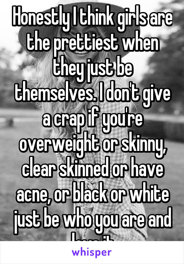 Honestly I think girls are the prettiest when they just be themselves. I don't give a crap if you're overweight or skinny, clear skinned or have acne, or black or white just be who you are and love it