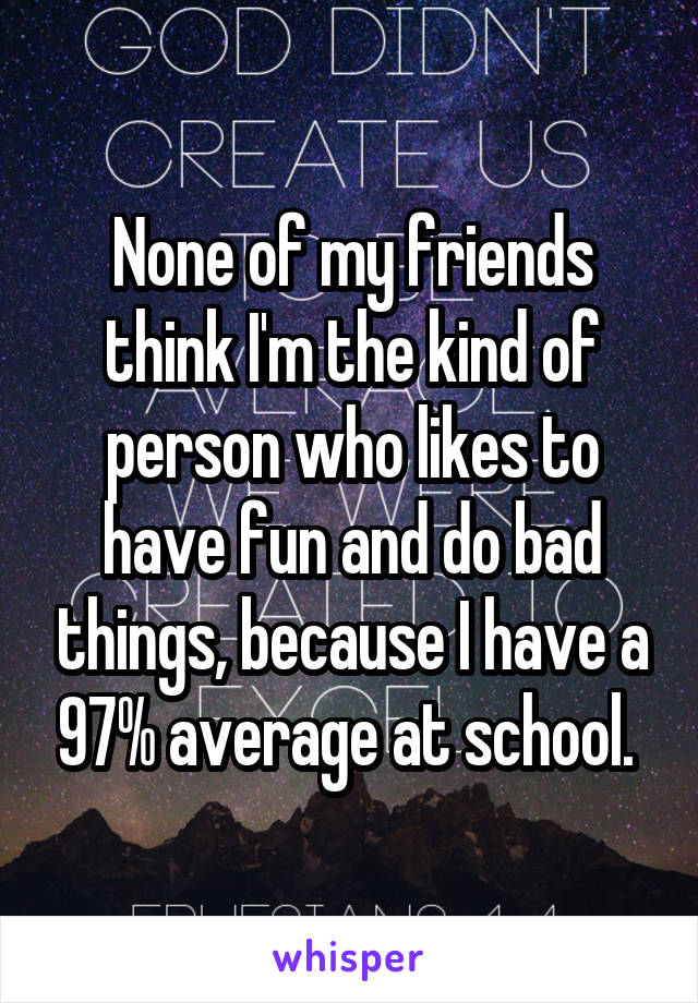 None of my friends think I'm the kind of person who likes to have fun and do bad things, because I have a 97% average at school. 