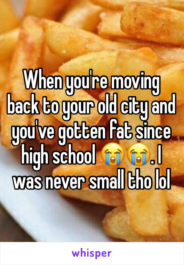 When you're moving back to your old city and you've gotten fat since high school 😭😭. I was never small tho lol