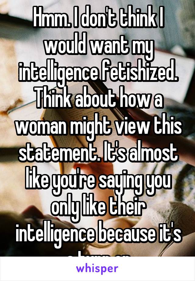 Hmm. I don't think I would want my intelligence fetishized. Think about how a woman might view this statement. It's almost like you're saying you only like their intelligence because it's a turn on