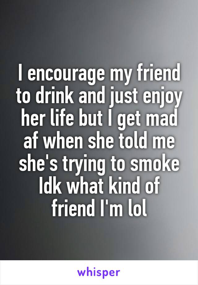 I encourage my friend to drink and just enjoy her life but I get mad af when she told me she's trying to smoke
Idk what kind of friend I'm lol