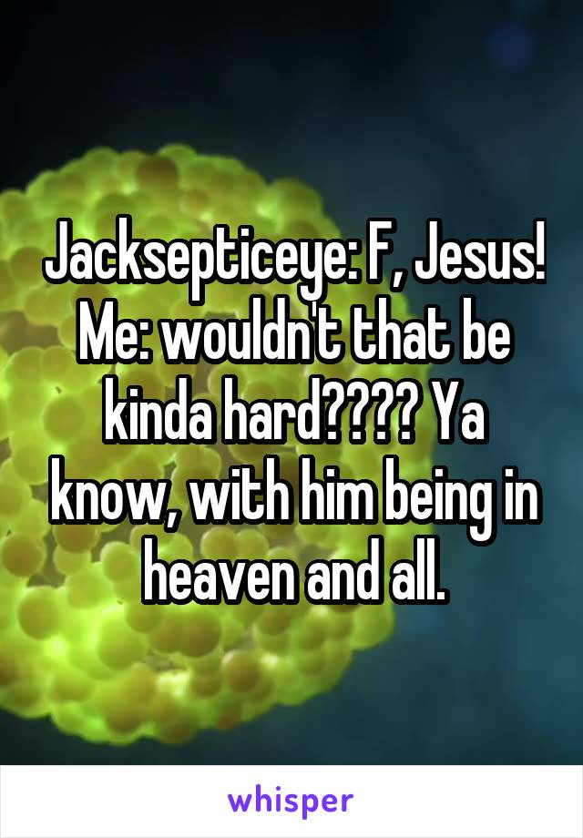 Jacksepticeye: F, Jesus!
Me: wouldn't that be kinda hard???? Ya know, with him being in heaven and all.