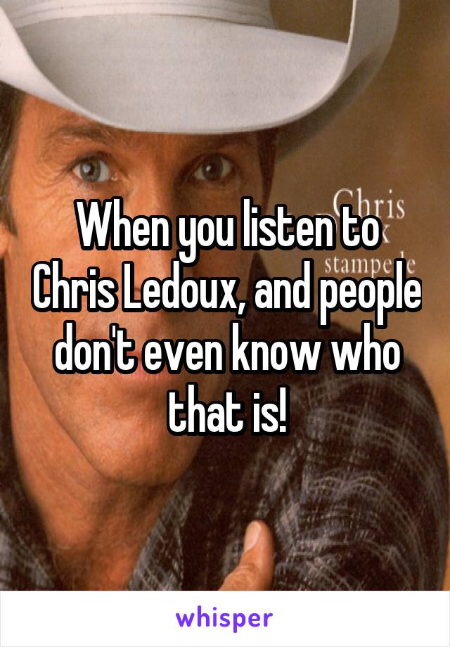 When you listen to Chris Ledoux, and people don't even know who that is!