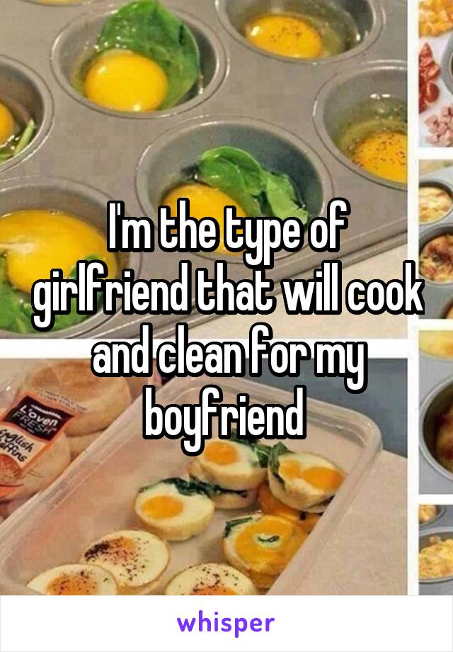 I'm the type of girlfriend that will cook and clean for my boyfriend 