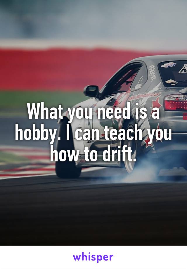 What you need is a hobby. I can teach you how to drift.