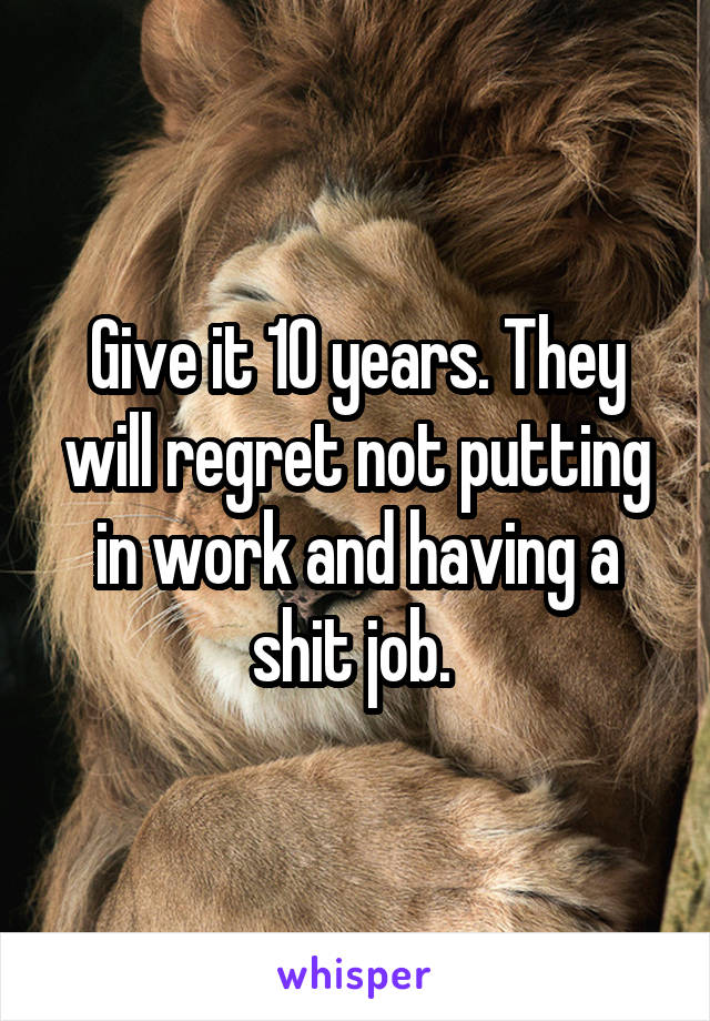 Give it 10 years. They will regret not putting in work and having a shit job. 