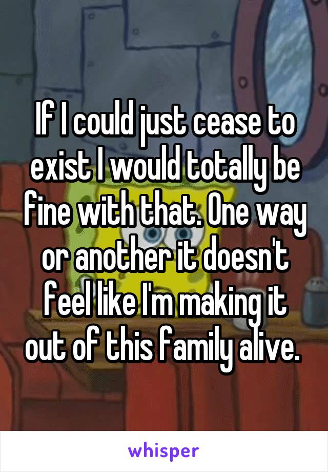 If I could just cease to exist I would totally be fine with that. One way or another it doesn't feel like I'm making it out of this family alive. 