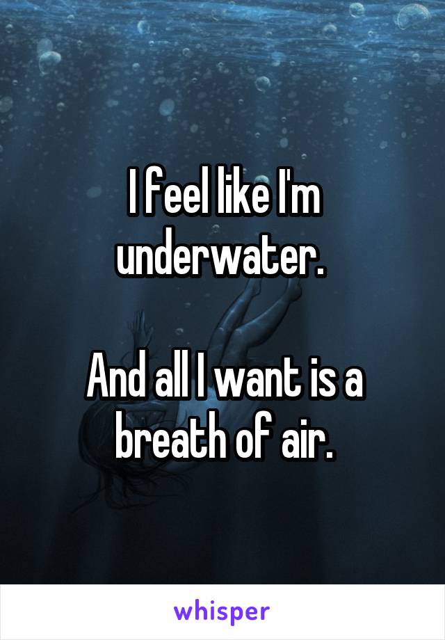 I feel like I'm underwater. 

And all I want is a breath of air.